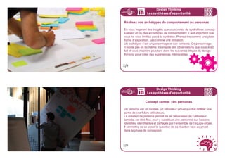 Design Thinking
Les insights inspirants
Pour aller plus loin
Dans cette partie, on vous a parlé d’insights inspirants.
Pour en savoir plus, vous pouvez flasher ce code :
5/5
insights
inspirants
Vous avez maintenant vos insights inspirants.
Dans cette étape, vous devrez les transformer en une vision de
l’enjeu central de votre projet, avec ses caractéristiques, ses dé-
terminants, sans savoir forcément la forme qu’il pourra prendre
par la suite.
Pour vous y aider, vous devrez passer par une phase
importante : la mise en oeuvre d’archétype(s) de comportement
ou persona(s)
Design Thinking
Les synthèses d
,
opportunité
1/6
 