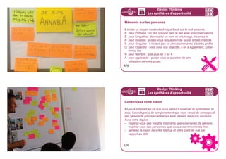 Design Thinking
Les synthèses d
,
opportunité
Réalisez vos archétypes de comportement ou personas
En vous inspirant des insights que vous venez de synthétiser, concep-
tualisez un ou des archétypes de comportement. C’est important que
vous ne vous limitiez pas à la synthèse. Prenez-les comme une plate-
forme d’inspiration, pas comme une limitation.
Un archétype c’est un personnage et son contexte. Ce personnage
n’existe pas en lui même, il s’inspire des observations que vous avez
fait et vous inspirera plus tard dans les suivantes étapes du design
thinking pour créer des expériences mémorables.
2/6
Design Thinking
Les synthèses d
,
opportunité
Concept central : les personas
Un persona est un modèle, un utilisateur virtuel qui doit reflêter une
partie de vos futurs utilisateurs.
La création de persona permet de se débarasser de l’utilisateur
lambda, cet être flou, pour y substituer une personne aux besoins
identifiés, identifiables et partagés par l’ensemble de l’équipe-projet.
Il permettra de se poser la question de sa réaction face au projet
dans la phase de conception.
3/6
 