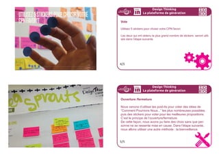 SEULSLESPOSTITS...
...Donnent le droit
de parole.
Design Thinking
La plateforme de génération
Créez des “Comment Pourrions Nous ...”
Avec votre équipe :
- utilisez vos personas et vision pour créer des “CPN”
- définissez autant de CPN que vous pouvez
- un seul CPN par Post-it
2/5
Design Thinking
La plateforme de génération
La bonne question “Comment Pourrions Nous ” ...
Est cadrée de façon optimiste Nous devrons certainement...
Pourquoi ne pas?
Comment pourrions-nous?
N’est pas trop ouverte Comment créer plus de loyauté?
N’est pas trop spécifique Comment pourrions nous amener
nos utilisateurs à acquérir plus de
points de loyauté en achetant 10
produits?
Inspire de multiples idées Comment pourrions
célébrer des récits
authentiques de loyauté
de marque?
3/5
 