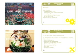 DÉFÉRERTOUTJUGEMENT
194ideo + Pays de Loire 16-18 juillet
ENCOURAGERLESIDÉESFARFELUES
195ideo + Pays de Loire 16-18 juillet
Nous avons cheminé d’observations à opportunités que nous
avons ensuite transformé en “comment pourrions nous ?”.
Nous sommes presque prêts pour la création de concepts .
Lors que nous générons des idées nouvelles indépendamment
des outils a utiliser un bon état d’esprit fait surface
Design Thinking
L
,
idéation
1/6
Design Thinking
L
,
idéation
Concept central : la bienveillance
La bienveillance est un prérecquis indispensable dans le co-design
(le design construit avec l’écosystème du projet, y compris des non-
designers peu rompus aux exercices de créativité).
Elle permet aux participants de partager leurs idées, y compris
lorsqu’elles peuvent sembler iconoclastes, ou subversives. Elle per-
met également de considérer les idées de l’autre, et de rebondir sur
elles.
Elle est donc particulièrement la bienvenue dans un brainstorming.
2/6
 