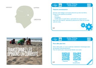 TRANSFORMEZLES
OPINIONSENCURIOSITÉ
exécution synthèse
CRÉATION
Design Thinking
Avant-propos
Faisons connaissance
Donnez votre badge à une autre personne qui fera de même.
Posez-lui les questions suivantes:
- prénom
- occupation
- s’il/elle était un super héros, quel serait son super-pouvoir
Avez ces informations, dessinez la personne et créez sa nouvelle
carte de visite
3/4
Design Thinking
Avant-propos
Pour aller plus loin
Dans cette partie, on vous a parlé de créativité et d’échanges dans
les équipes (interdisciplinaires).
Pour en savoir plus, vous pouvez flasher ces codes :
4/4
créativité Inter-
disciplinarité
 
