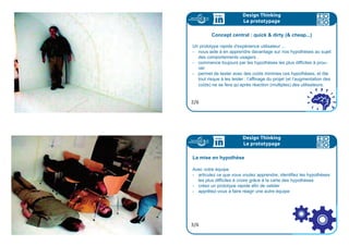 Design Thinking
La conception
Pour aller plus loin
Dans cette partie, on vous a parlé de storyboard.
Pour en savoir plus, vous pouvez flasher ce code :
5/5
storyboard
Nous avons à présent une belle expérience utilisateur que nous
allons prototyper pour minimiser les risques .
Le prototype peut porter sur une partie seulement du projet. Il
s’agit de se donner un outil pour en apprendre plus sur nos hy-
pothèses de départ, et notamment les plus farfelues en permet-
tant aux usagers de réagir dessus.
Un prototype nous permet de faire du quick  dirty”, peu oné-
reux, ce qui permet de prendre des risques au départ.
Design Thinking
Le prototypage
1/6
 