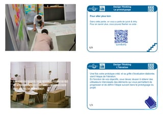 Design Thinking
Le prototypage
La carte des hypothèses
Pour concevoir la solution et l'expérience correspondante, il vous a
fallu substituer la manque d’information avec des hypothèses et des
suppositions sur le comportement espéré des utilisateurs de votre
solution.
Prenez le temps de révéler ses hypothèses et suppositions et map-
pez les dans sur un graphique dont les paramètres sont l’importance
pour le projet, et le caractère farfelu. Votre but est de découvrir les
hypothèses de comportement qui sont cruciales pour le succès de
votre solution et qui en même temps sont difficiles a croire.
C’est celle(s)-là qu’il faudra tester
4/6
Design Thinking
Le prototypage
Le prototypage
Peu de règles : prenez tout ce qui vous tombe sous la main !
Attention, le prototype se construit avec un triple enjeu à l’esprit :
1 apprendre : Quelles sont nos hypothèses sur les comportements
des utilisateurs? Lesquelles sont les plus difficiles à croire?
2 évaluer : Comment savons-nous que nous apprenons et dans
quelle direction? nos indicateurs d’apprentissage.
3. construire : Expérimentation qui va nous donner la réponse
La carte des hypothèses vous donne la 1° partie, vous devez inté-
grer l’enjeu de la 2° avant de passer à la 3°.
5/6
 