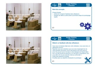 259ideo + Pays de Loire 16-18 juillet CARTON PROTOTYPES 259
A11:00HEURESVOUSPRÉSENTEREZVOTREPROTOTYPEAUXPERSONNESQUEVOUS
AVEZINTERVIEWÉMARDIPOURQU’ILSVOUSDONNENTLEURFEEDBACKÀPARTIR
DUQUELVOUSFEREZÉVOLUERVOTRECONCEPT.
Design Thinking
Le prototypage
Pour aller plus loin
Dans cette partie, on vous a parlé de quick  dirty.
Pour en savoir plus, vous pouvez flasher ce code :
6/6
quickdirty
Une fois votre prototype créé, et sa grille d’évaluation élaborée,
vient l’étape de l’itération.
En fonction de vos objectifs, vous devez réussir à obtenir des
utilisateurs interviewés des éléments qui vous permettent de
progresser et de définir l’étape suivant dans le prototypage du
projet.
Design Thinking
L
,
itération
1/3
 