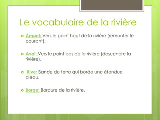 Le vocabulaire de la rivière
 Amont: Vers le point haut de la rivière (remonter le
courant).
 Aval: Vers le point bas de la rivière (descendre la
rivière).
 Rive: Bande de terre qui borde une étendue
d'eau.
 Berge: Bordure de la rivière.
 