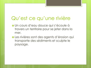 Qu’est ce qu’une rivière
 Un cours d’eau douce qui s’écoule à
travers un territoire pour se jeter dans la
mer.
 Les rivières sont des agents d’érosion qui
transporte des sédiments et sculpte le
paysage.
 