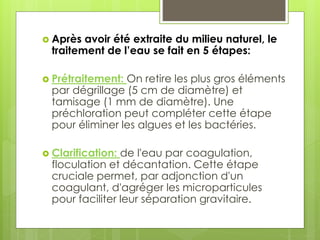  Après avoir été extraite du milieu naturel, le
traitement de l’eau se fait en 5 étapes:
 Prétraitement: On retire les plus gros éléments
par dégrillage (5 cm de diamètre) et
tamisage (1 mm de diamètre). Une
préchloration peut compléter cette étape
pour éliminer les algues et les bactéries.
 Clarification: de l'eau par coagulation,
floculation et décantation. Cette étape
cruciale permet, par adjonction d'un
coagulant, d'agréger les microparticules
pour faciliter leur séparation gravitaire.
 