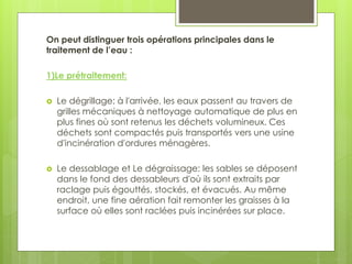 On peut distinguer trois opérations principales dans le
traitement de l’eau :
1)Le prétraitement:
 Le dégrillage: à l'arrivée, les eaux passent au travers de
grilles mécaniques à nettoyage automatique de plus en
plus fines où sont retenus les déchets volumineux. Ces
déchets sont compactés puis transportés vers une usine
d'incinération d'ordures ménagères.
 Le dessablage et Le dégraissage: les sables se déposent
dans le fond des dessableurs d'où ils sont extraits par
raclage puis égouttés, stockés, et évacués. Au même
endroit, une fine aération fait remonter les graisses à la
surface où elles sont raclées puis incinérées sur place.
 