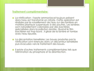 Traitement complémentaire:
 La nitrification : l'azote ammoniacal toujours présent
dans l'eau est transformé en nitrate. Cette opération est
réalisée par le ruissellement de l'eau sur des lanières en
matière plastique suspendues à des poutres. Les lanières
sont naturellement colonisées par des bactéries
spécialisées dans la pollution azotée. Quand le film
bactérien est trop lourd , il glisse de la lanière et tombe
avec l'eau épurée.
 La décantation lamellaire: Les boues produites par la
nitrification sont retenues dans un décanteur lamellaire
puis évacuées vers le traitement des boues.
 Il existe d'autres traitements complémentaires tels que
l'élimination du phosphore et la désinfection.
 