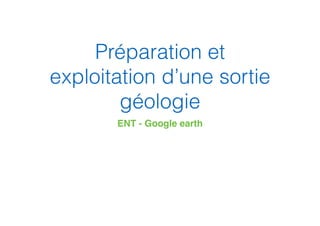Préparation et
exploitation d’une sortie
géologie
ENT - Google earth
 