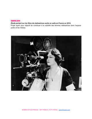  
 
 
 
SORTIES 2014
Étude portant sur les films de réalisatrices sortis en salle en France en 2014. 
Projet ayant pour objectif de contribuer à la visibilité des femmes réalisatrices dans l’espace                           
public et les médias. 
 
 
 
 
 
 
 
 
 
 
 
WOMEN IN FILM FRANCE ­ WIF FRANCE ( FCTV PARIS) ­ ​www.fctvparis.com 
 