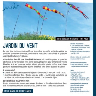 visite ludique et interactive - tout public



     Jardin du vent
                                                                                                  Horaires d’ouvertures :
                                                                                                  • Juin : tous les jours de 10h à 19h,
                                                                                                    sauf samedi, dimanche et jours
                                                                                                    fériés de 14h à 19h.
     Au pied d’un curieux moulin coiffé de ses voiles, se cache un jardin original qui            • Avril, Mai : du mardi au dimanche
     offre une promenade artistique, amusante et instructive. Cette année, le plasticien            de 14h à 18h.
     Jean-Noël Duchemin s’y dévoile.                                                              Attention : clôture de la billetterie 30
     « Installation dans l’R » de Jean-Noël Duchemin - Il court les grèves et prend les           minutes avant la fermeture.
     objets que la mer lui laisse. Il les peint, les sculpte parfois pour en faire des trésors.   Ouvertures exceptionnelles :
     Manches à air en queue de sirène, totems, girouette géante, coffres aux trésors,             • week-end de Pâques, lundi de
     peintures diverses sont autant d’œuvres présentes cette année au cœur du Jardin.               Pâques et lundi de Pentecôte.

     À ne pas rater !                                                                             Tarifs
     • Chasse aux œufs de Pâques dans le jardin - Dimanche 31 mars, de 14h à 17h30.               Hors-saison (avril mai juin )
                                                                                                  • Plein Tarif : 4,00 €
     • Journées nationales des « Rendez-vous au jardin », nombreuses animations sur               • Tarif Réduit : 3,00 €
       le thème « le jardin et ses créateurs » - Samedi 1er et dimanche 2 juin.                   • Tarif -18 ans et étudiants : 2,20 €
                                                                                                  • Gratuit pour les enfants de - 6 ans.
     La bibliothèque du Jardin du Vent
     Vous y trouverez des romans, des bandes dessinées et des albums ainsi que divers             Renseignements et réservations
     dvd. Accessible aux heures d’ouverture du Jardin du Vent - Tarifs : nous consulter.          29 bis rue Gilbert Cesbron,
                                                                                                  à Notre Dame de Monts
                                                                                                  Tél : 02 28 11 26 43
10
      du 30 mars au 30 septembre                                                                  jardin.vent@notre-dame-de-monts.fr
 