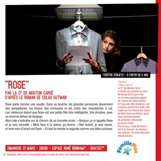 théâtre d’objets - À partir de 8 ans


 "Rose"
                                                                                                      Pourquoi
                                                                                                      à Notre Dame ?
                                                                                                      La Cie du Mouton Carré
                                                                                                      a résidé une semaine au mois
 Par la cie du Mouton Carré                                                                           de février 2012 pour créer
 D’après le roman de Colas Gutman                                                                     ce nouveau spectacle adapté
                                                                                                      de l’œuvre de Colas Gutman.
 Rose parle comme une nouille. Dans sa bouche, les grandes personnes deviennent                       À l’issue de cette résidence, une
                                                                                                      première version de travail a été
 des lampadaires, les bisous des ventouses et les chats des moustaches à cul.
                                                                                                      testée sur les enfants des écoles
 Les médecins disent que Rose est une petite ﬁlle très intélligente, très émotive, avec               de Notre Dame de Monts, aussi
 un énorme défaut de langage.                                                                         nous sommes heureux
 Alors elle s’entraîne sur le chemin de sa nouvelle école : « Bonjour, je m’appelle Rose              de présenter cette année
                                                                                                      la version ﬁnale.
 et je suis nouvelle. » Mais face à la classe, ça donne : « Bon levant, je suis neuve,                Prix du jury « Coup de Pouce »
 et mon nom d’avant est Rose. » Et tout le monde la regarde comme une bête curieuse.                  2012 du festival « Au Bonheur
                                                                                                      des mômes » du Grand Bornand
                                                                                                      (Haute Savoie).



   dimanche 31 mars - 20h30 - Espace René Bonnamy - Gratuit*
4 * Spectacle offert par la municipalité dans le cadre du week-end national Famille Plus
 