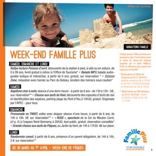 animations famille


Week-end famille Plus                                                                       Chaque année l’Ofﬁce de Tourisme
                                                                                            propose le plein d’animations dans
                                                                                            le cadre du week-end national
Samedi, dimanche et lundi                                                                   organisé par le label FAMILLE
                                                                                            PLUS, la référence pour réussir ses
Rallye lecture Poisson d’avril, découverte de la station à pied, à vélo ou en voiture, de   vacances en famille !
0 à 99 ans, livret gratuit à retirer à l’Ofﬁce de Tourisme* • Balade MP3, balade audio-
                                                                                            * Réservations à l’Ofﬁce de
guidée ludique et interactive, à partir de 6 ans, gratuit, sur réservation * • Zzzzzzz        Tourisme au 02 51 58 84 97 -
Zone, relaxation avec hamac au Parc du Bateau, location des hamacs sous caution*              ouvert le samedi de 9h à 12h30
                                                                                              et de 14h à 17h30 et les lundis
Samedi                                                                                        et dimanches de 10h à 12h30.
Baptême char à voile, séance d’une demi-heure - à partir de 8 ans - de 13h à 15h - 5€,      ** Réservations au Pôle Nautique
sur réservation** • Chasse aux œufs de Raie, découverte des capsules d’œufs de raie            au 02 51 58 05 66 - Ouvert
                                                                                               de 9h30 à 12h30 et de 14h
et identiﬁcation des espèces, parking plage du Pont d’Yeu à 10h30, gratuit. Organisée          à 17h30.
par l’APEC - pour tous.

Dimanche
Promenade en TWIST, voilier avec skipper séance d’une heure, à partir de 6 ans, de
14h à 18h, 5€ sur réservation** • « ROSE », spectacle de la Cie du Mouton Carré,
(cf p. 4) à l’espace René Bonnamy à 20h30, tout public, gratuit, réservation conseillée*
• Grande chasse aux œufs de Pâques, au Jardin du Vent, de 14h à 17h30. 4€ sur place.

Lundi
Randonnée canoë, à partir de 6 ans, présence d’un parent obligatoire, de 14h à 16h,
5 € sur réservation**

 du 30 mars au 1er avril - week-end de pâques                                                                                     9
 