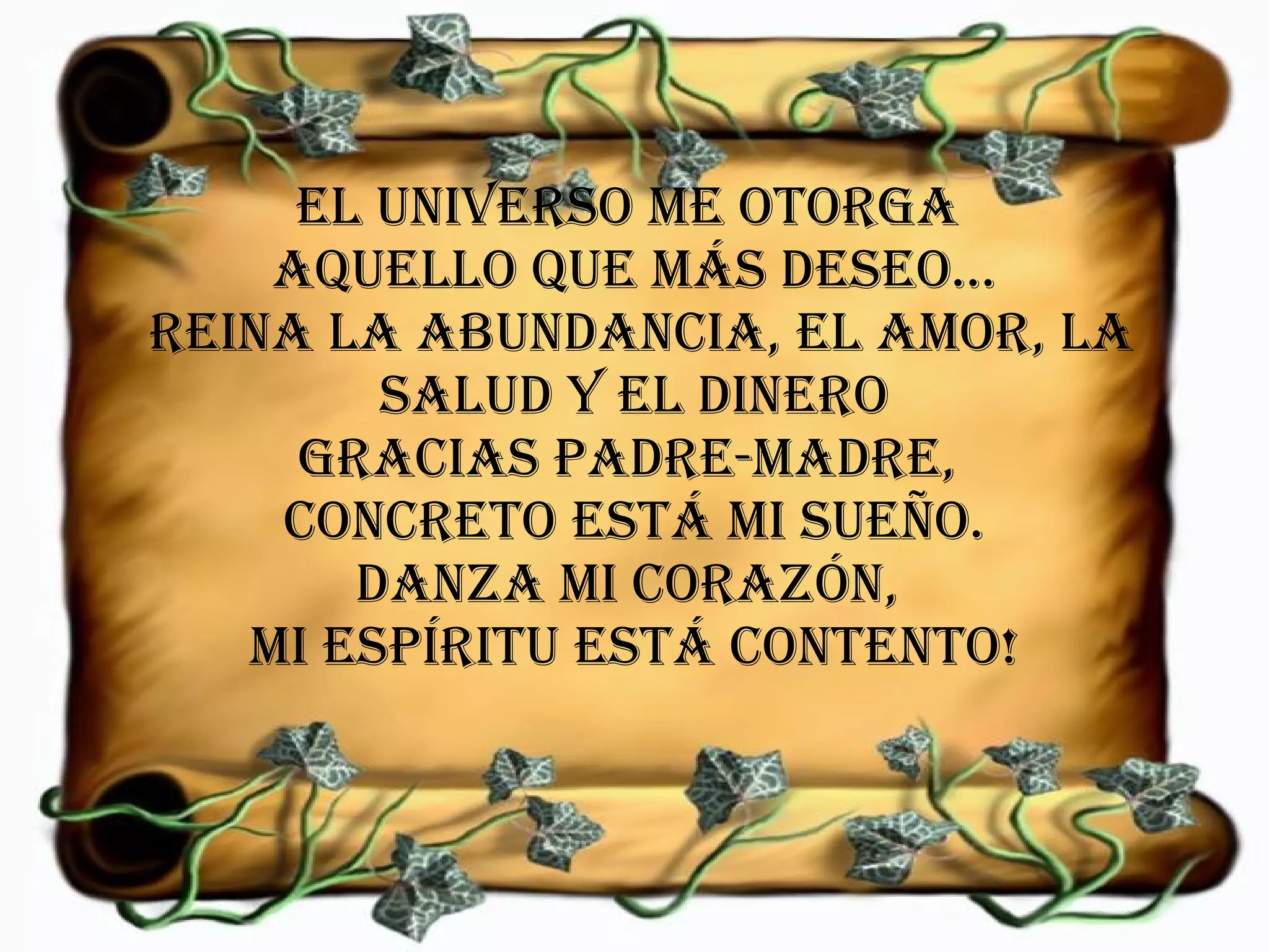 El universo me otorga  aquello que más deseo...  Reina la abundancia, el amor, la salud y el dinero Gracias Padre-Madre,  concreto está mi sueño. Danza mi corazón,  mi espíritu está contento! 