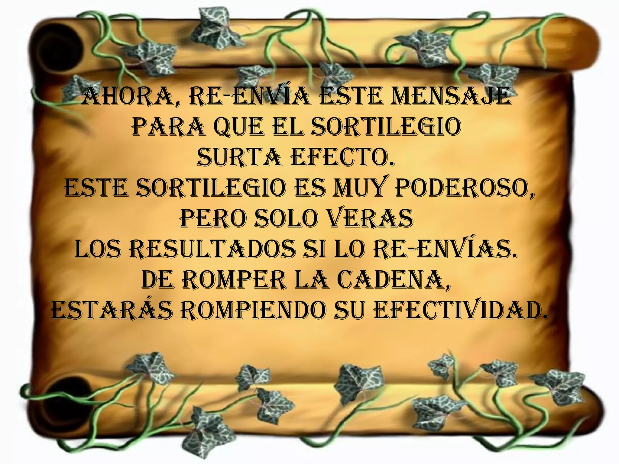 Ahora, re-envía este mensaje  para que el sortilegio  surta efecto.  Este sortilegio es muy poderoso, pero solo veras  los resultados si lo re-envías.  De romper la cadena,  estarás rompiendo su efectividad. 