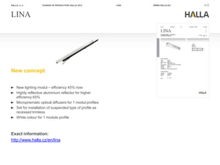HALLA, a. s.         CHANGE IN PRODUCTION HALLA 2012         LINA   WWW.HALLA.EU   11




LINA




New concept

     New lighting modul – efficiency 45% now
     Highly reflective aluminium reflector for higher
     efficiency 65%
     Microprismatic optical diffusers for 1 modul profiles
     Set for installation of suspended type of profile as
     recessed trimless
     White colour for 1 moduls profile



Exact information:
http://www.halla.cz/en/lina
 