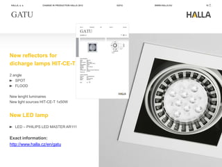 HALLA, a. s.      CHANGE IN PRODUCTION HALLA 2012   GATU   WWW.HALLA.EU   15




GATU



New reflectors for
dicharge lamps HIT-CE-T
2 angle
   SPOT
   FLOOD

New lenght luminaires
New light sources HIT-CE-T 1x50W


New LED lamp
   LED – PHILIPS LED MASTER AR111


Exact information:
http://www.halla.cz/en/gatu
 