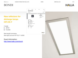 HALLA, a. s.     CHANGE IN PRODUCTION HALLA 2012   BONDI   WWW.HALLA.EU   16




BONDI


New reflectors for
dicharge lamps
HIT-CE-T
2 angle
   SPOT
   FLOOD

New lenght luminaires
New light sources HIT-CE-T 1x50W


Exact information:
http://www.halla.cz/en/bondi
 