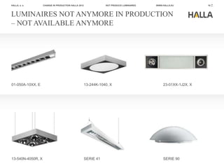 HALLA, a. s.       CHANGE IN PRODUCTION HALLA 2012              NOT PRODUCE LUMINAIRES   WWW.HALLA.EU          19



LUMINAIRES NOT ANYMORE IN PRODUCTION
– NOT AVAILABLE ANYMORE




01-050A-10XX, E                                      13-244K-1040, X                         23-01XX-1J2X, X




13-540N-4050R, X                                     SERIE 41                                SERIE 90
 