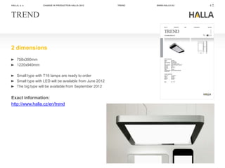 HALLA, a. s.        CHANGE IN PRODUCTION HALLA 2012         TREND   WWW.HALLA.EU   5




TREND


2 dimensions
     758x390mm
     1220x940mm

     Small type with T16 lamps are ready to order
     Small type with LED will be available from June 2012
     The big type will be available from September 2012


Exact information:
http://www.halla.cz/en/trend
 