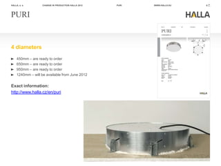 HALLA, a. s.        CHANGE IN PRODUCTION HALLA 2012   PURI   WWW.HALLA.EU   6




PURI


4 diameters
     450mm – are ready to order
     650mm – are ready to order
     950mm – are ready to order
     1240mm – will be available from June 2012


Exact information:
http://www.halla.cz/en/puri
 