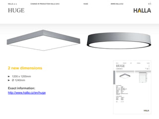 HALLA, a. s.     CHANGE IN PRODUCTION HALLA 2012   HUGE   WWW.HALLA.EU   9




HUGE




2 new dimensions
     1200 x 1200mm
     Ø 1240mm


Exact information:
http://www.halla.cz/en/huge
 