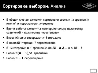 Сортировка выбором: Анализ
 В общем случае алгоритм сортировки состоит из сравнения
ключей и перестановки элементов
 Время работы алгоритма пропорционально количеству
сравнений и количеству перестановок
 Внешний цикл совершает n-1 итерацию
 В каждой итерации 1 перестановка
 В 1й итерации n-1 сравнение, во 2й – n-2, … в n-1й – 1
 Ровно 𝒏(𝒏 − 𝟏)/𝟐 сравнений
 Ровно 𝒏 − 𝟏 перемещений
11
 