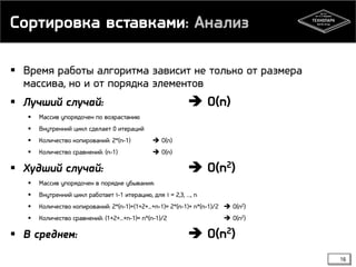 Сортировка вставками: Анализ
 Время работы алгоритма зависит не только от размера
массива, но и от порядка элементов
 Лучший случай:  O(n)
 Массив упорядочен по возрастанию
 Внутренний цикл сделает 0 итераций
 Количество копирований: 2*(n-1)  O(n)
 Количество сравнений: (n-1)  O(n)
 Худший случай:  O(n2)
 Массив упорядочен в порядке убывания:
 Внутренний цикл работает i-1 итерацию, для i = 2,3, …, n
 Количество копирований: 2*(n-1)+(1+2+...+n-1)= 2*(n-1)+ n*(n-1)/2  O(n2)
 Количество сравнений: (1+2+...+n-1)= n*(n-1)/2  O(n2)
 В среднем:  O(n2)
16
 