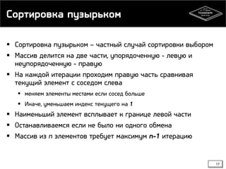 Сортировка пузырьком
 Сортировка пузырьком – частный случай сортировки выбором
 Массив делится на две части, упорядоченную - левую и
неупорядоченную - правую
 На каждой итерации проходим правую часть сравнивая
текущий элемент с соседом слева
 меняем элементы местами если сосед больше
 Иначе, уменьшаем индекс текущего на 1
 Наименьший элемент всплывает к границе левой части
 Останавливаемся если не было ни одного обмена
 Массив из n элементов требует максимум n-1 итерацию
17
 