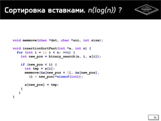 Сортировка вставками. n(log(n)) ?
void memmove(char *dst, char *src, int size);
void insertionSortFast(int *a, int n) {
for (int i = 1; i < n; ++i) {
int new_pos = binary_search(a, i, a[i]);
if (new_pos < i) {
int tmp = a[i];
memmove(&a[new_pos + 1], &a[new_pos],
(i - new_pos)*sizeof(int));
a[new_pos] = tmp;
}
}
}
24
 