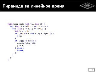 Пирамида за линейное время
void heap_make(int *a, int n) {
for (int i = n/2; i >= 1; --i) {
for (int j = i; j <= n/2;) {
int k = j*2;
if (k+1 <= n and a[k] < a[k+1]) {
++k;
}
if (a[j] < a[k]) {
swap(a[k],a[j]);
j = k;
} else {
break;
}
}
}
}
34
 
