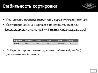 Стабильность сортировки
 Постоянство порядка элементов с неразличимыми ключами
 Сортировка двузначных чисел по старшему разряду
[21,22,23,24,25,19,18,17,16] => [19,18,17,16,21,22,23,24,25]
 Любую сортировку можно сделать стабильной, за O(n)
дополнительной памяти
Algorithm insertion select heap quick merge
stable Yep Yep No Possible ???
46
 