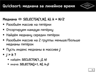 Quicksort: медиана за линейное время
Медиана  SELECT(A[1,N], k); k = N/2
 Разобьём массив на пятёрки
 Отсортируем каждую пятёрку
 Найдём медиану середин пятёрок
 Разобьём массив на 2 группы: меньше/больше
медианы пятёрок
 Пусть индекс медианы в массиве j
 j > k ?
 найдём: SECLECT(A[1, j], k)
 иначе: SELECT(A[j+1, N], k-j)
50
 
