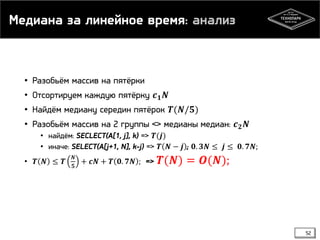 Медиана за линейное время: анализ
• Разобьём массив на пятёрки
• Отсортируем каждую пятёрку 𝒄 𝟏 𝑵
• Найдём медиану середин пятёрок 𝑻(𝑵/𝟓)
• Разобьём массив на 2 группы <> медианы медиан: 𝒄 𝟐 𝑵
• найдём: SECLECT(A[1, j], k) => 𝑻(𝒋)
• иначе: SELECT(A[j+1, N], k-j) => 𝑻 𝑵 − 𝒋 ; 𝟎. 𝟑𝑵 ≤ 𝒋 ≤ 𝟎. 𝟕𝑵;
• 𝑻 𝑵 ≤ 𝑻
𝑵
𝟓
+ 𝒄𝑵 + 𝑻 𝟎. 𝟕𝑵 ; => 𝑻(𝑵) = 𝑶(𝑵);
52
 