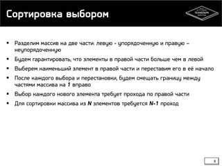 Сортировка выбором
 Разделим массив на две части: левую - упорядоченную и правую –
неупорядоченную
 Будем гарантировать, что элементы в правой части больше чем в левой
 Выберем наименьший элемент в правой части и переставим его в её начало
 После каждого выбора и перестановки, будем смещать границу между
частями массива на 1 вправо
 Выбор каждого нового элемента требует прохода по правой части
 Для сортировки массива из N элементов требуется N-1 проход
8
 