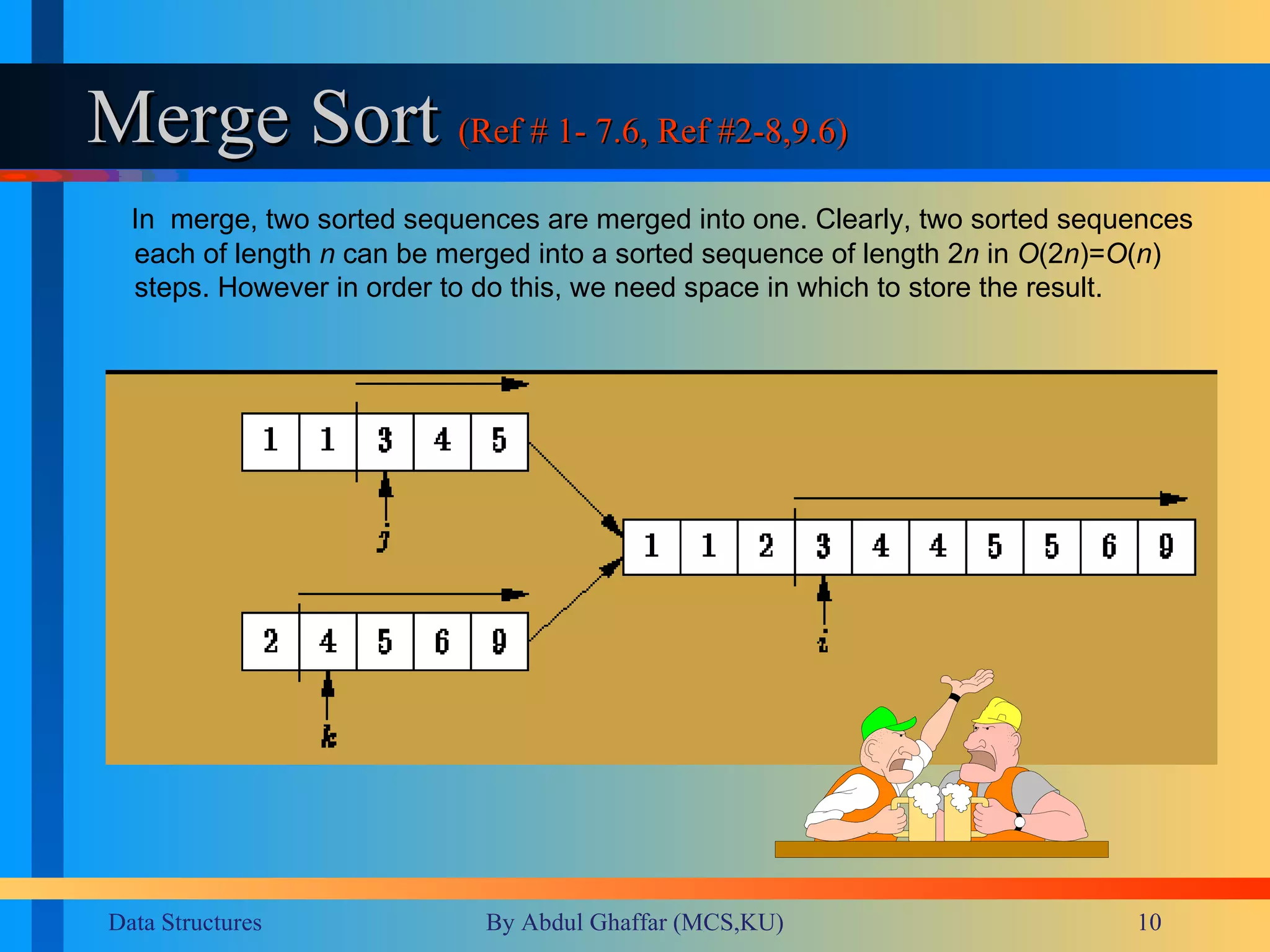 Merge Sort  (Ref # 1- 7.6, Ref #2-8,9.6) In  merge, two sorted sequences are merged into one. Clearly, two sorted sequences each of length  n  can be merged into a sorted sequence of length 2 n  in  O (2 n )= O ( n )  steps. However in order to do this, we need space in which to store the result. 