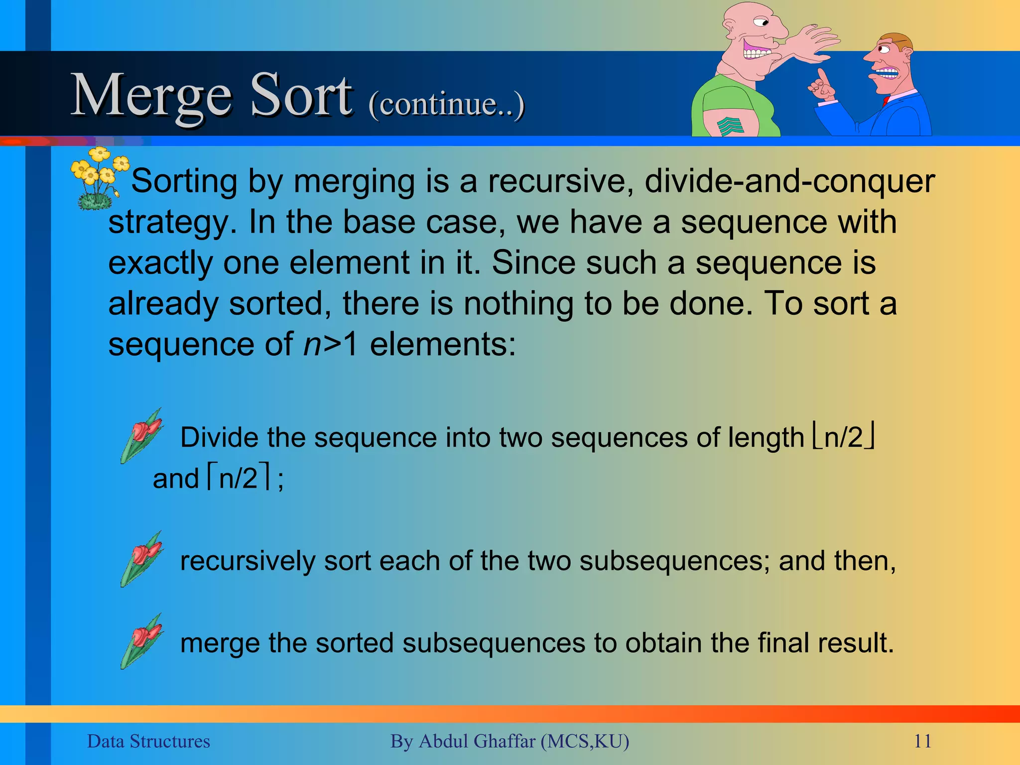 Merge Sort  (continue..) Sorting by merging is a recursive, divide-and-conquer strategy. In the base case, we have a sequence with exactly one element in it. Since such a sequence is already sorted, there is nothing to be done. To sort a sequence of  n> 1 elements:  Divide the sequence into two sequences of length   n/2    and   n/2   ;  recursively sort each of the two subsequences; and then,  merge the sorted subsequences to obtain the final result. 