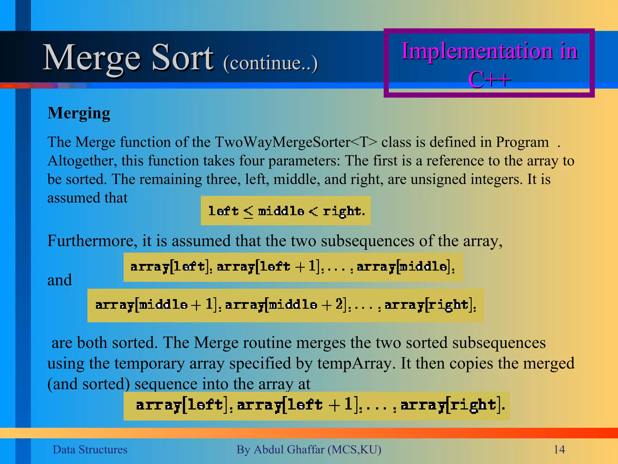 Merge Sort  (continue..) Implementation in C++ Merging The Merge function of the TwoWayMergeSorter<T> class is defined in Program    . Altogether, this function takes four parameters: The first is a reference to the array to be sorted. The remaining three, left, middle, and right, are unsigned integers. It is assumed that  Furthermore, it is assumed that the two subsequences of the array,  and  are both sorted. The Merge routine merges the two sorted subsequences using the temporary array specified by tempArray. It then copies the merged (and sorted) sequence into the array at  