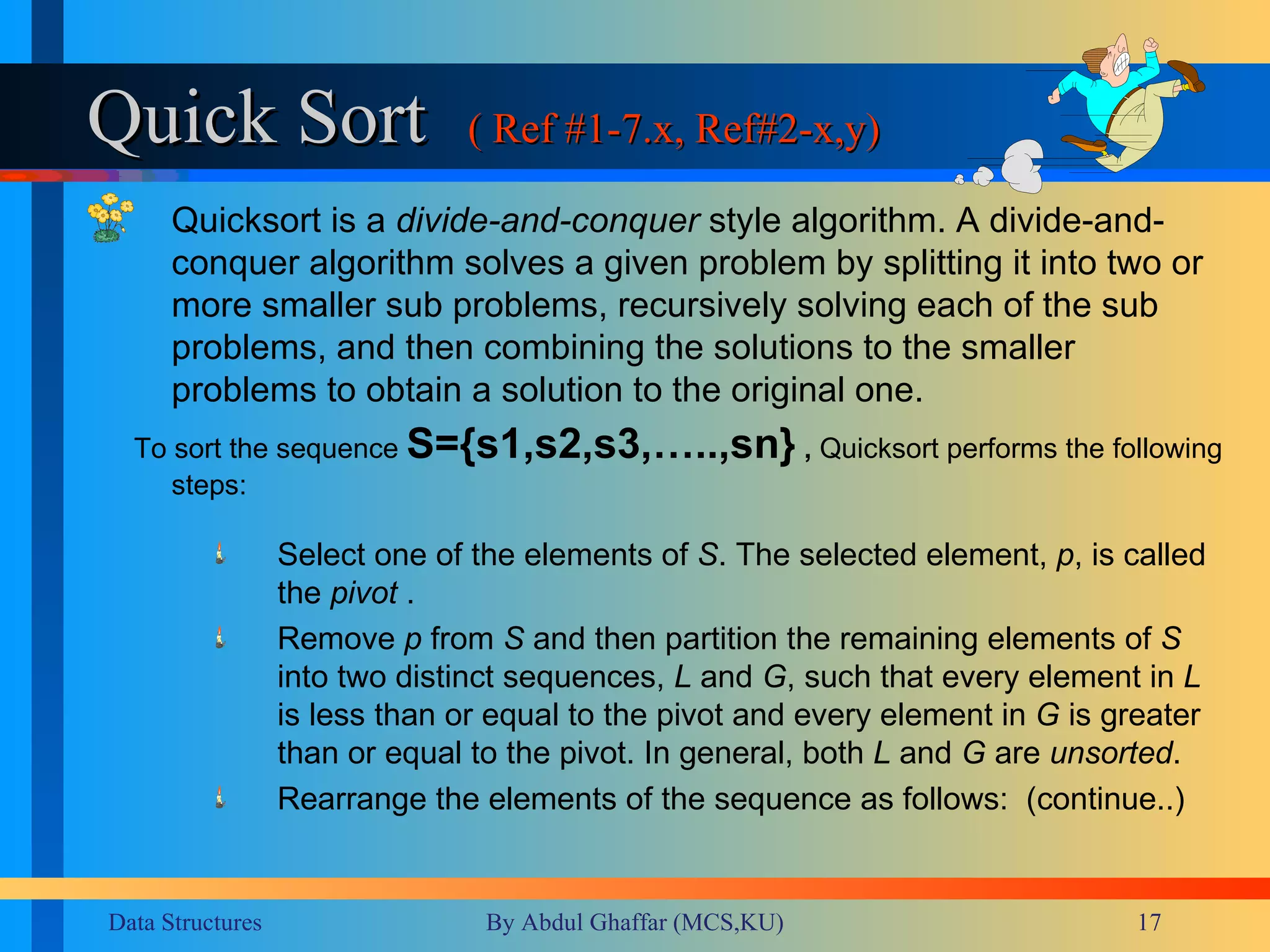 Quick Sort ( Ref #1-7.x, Ref#2-x,y) Quicksort is a  divide-and-conquer  style algorithm. A divide-and-conquer algorithm solves a given problem by splitting it into two or more smaller sub problems, recursively solving each of the sub problems, and then combining the solutions to the smaller problems to obtain a solution to the original one.   To sort the sequence   S={s1,s2,s3,…..,sn}  ,  Quicksort performs the   following steps:  Select one of the elements of  S . The selected element,  p , is called the  pivot  .  Remove  p  from  S  and then partition the remaining elements of  S  into two distinct sequences,  L  and  G , such that every element in  L  is less than or equal to the pivot and every element in  G  is greater than or equal to the pivot. In general, both  L  and  G  are  unsorted .  Rearrange the elements of the sequence as follows:  (continue..) 