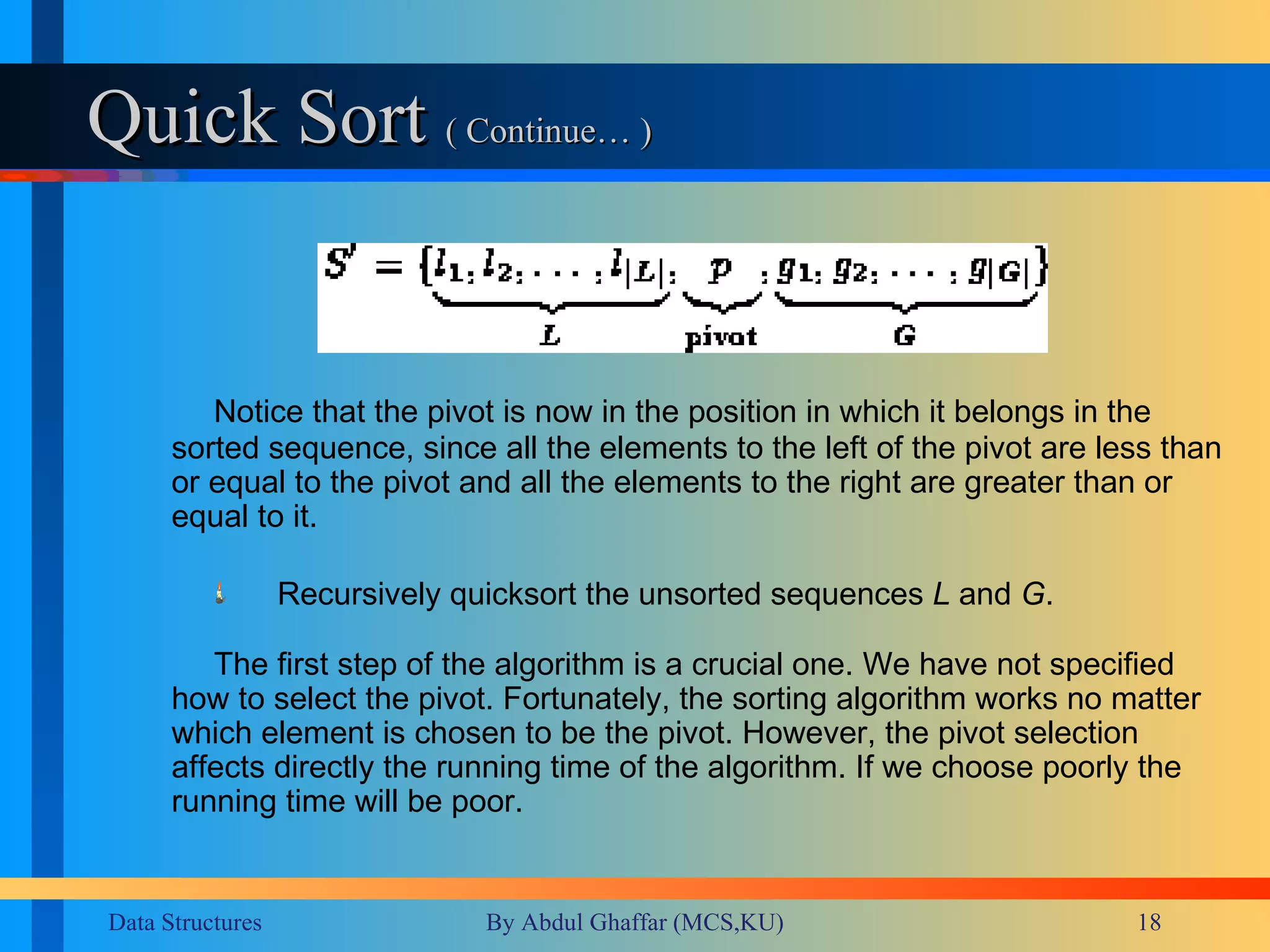 Quick Sort  ( Continue… ) Notice that the pivot is now in the position in which it belongs in the sorted sequence, since all the elements to the left of the pivot are less than or equal to the pivot and all the elements to the right are greater than or equal to it. Recursively quicksort the unsorted sequences  L  and  G .   The first step of the algorithm is a crucial one. We have not specified how to select the pivot. Fortunately, the sorting algorithm works no matter which element is chosen to be the pivot. However, the pivot selection affects directly the running time of the algorithm. If we choose poorly the running time will be poor. 