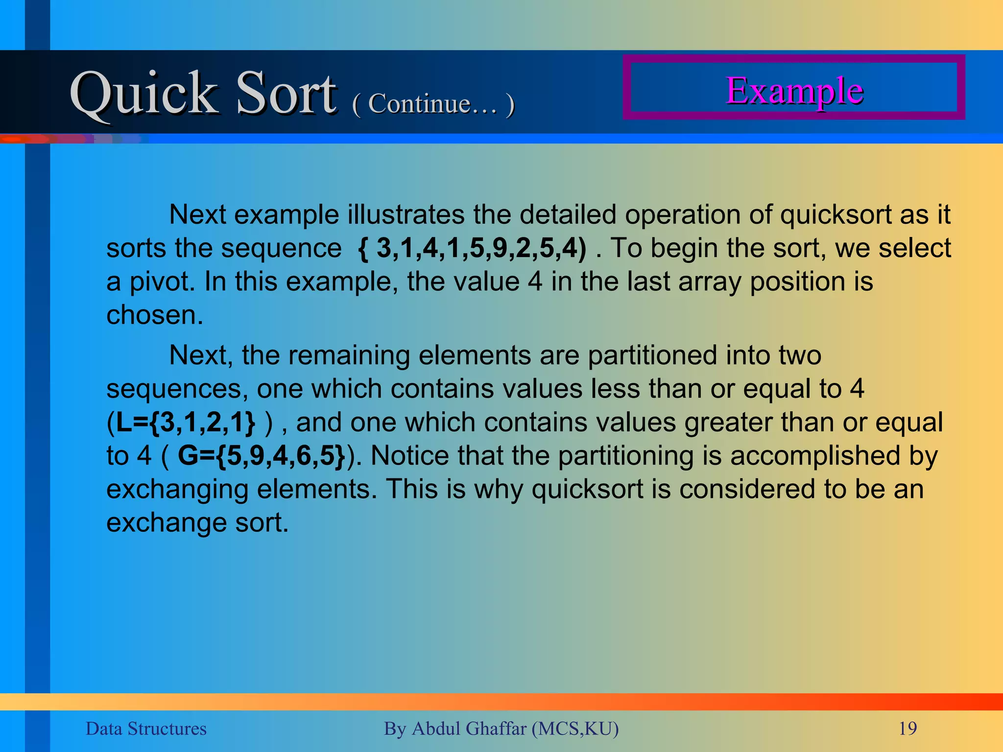 Quick Sort  ( Continue… ) Next example illustrates the detailed operation of quicksort as it sorts the sequence  { 3,1,4,1,5,9,2,5,4)  . To begin the sort, we select a pivot. In this example, the value 4 in the last array position is chosen.  Next, the remaining elements are partitioned into two sequences, one which contains values less than or equal to 4 ( L={3,1,2,1}  ) , and one which contains values greater than or equal to 4 (  G={5,9,4,6,5} ). Notice that the partitioning is accomplished by exchanging elements. This is why quicksort is considered to be an exchange sort.  Example 