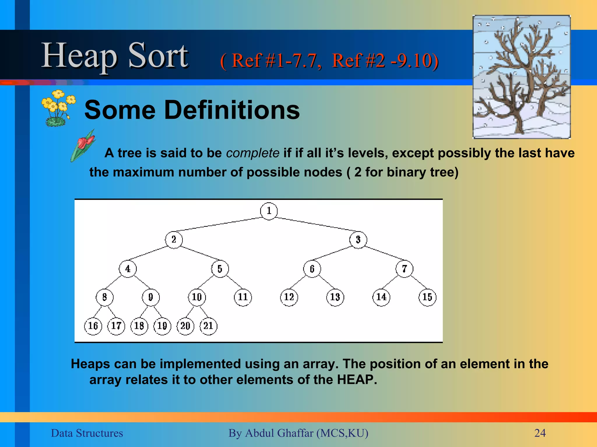 Heap Sort ( Ref #1-7.7,  Ref #2 -9.10) Some Definitions  A tree is said to be   complete  if if all it’s levels, except possibly the last have the maximum number of possible nodes ( 2 for binary tree) Heaps can be implemented using an array. The position of an element in the array relates it to other elements of the HEAP. 