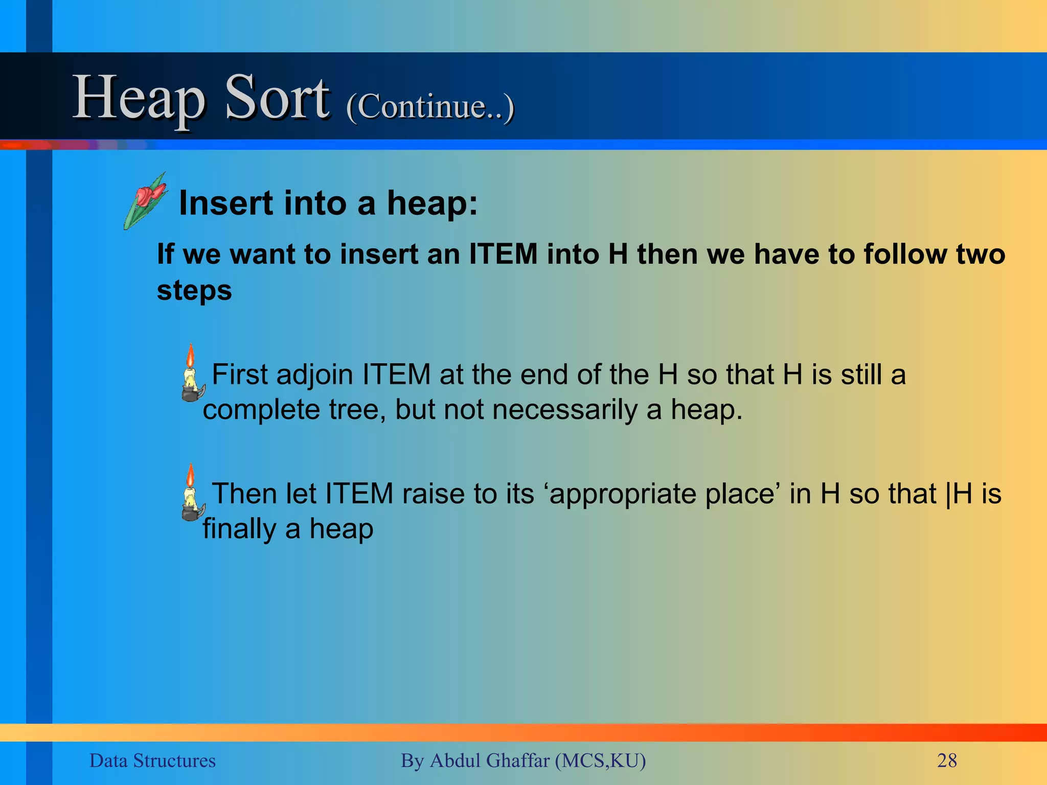 Heap Sort  (Continue..) Insert into a heap:  If we want to insert an ITEM into H then we have to follow two steps First adjoin ITEM at the end of the H so that H is still a complete tree, but not necessarily a heap. Then let ITEM raise to its ‘appropriate place’ in H so that |H is finally a heap  