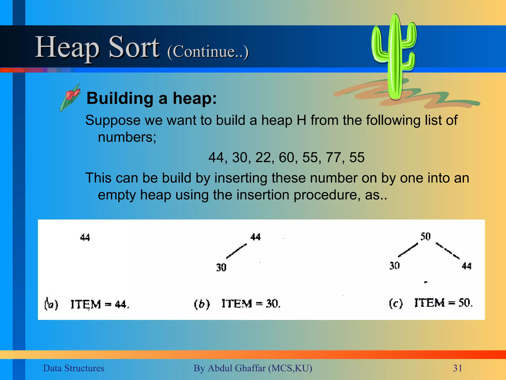 Heap Sort  (Continue..) Building a heap: Suppose we want to build a heap H from the following list of numbers; 44, 30, 22, 60, 55, 77, 55 This can be build by inserting these number on by one into an empty heap using the insertion procedure, as.. 
