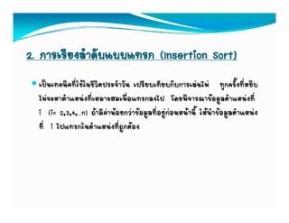 2. การเรียงลําดับแบบแทรก (Insertion Sort)
  เปนเทคนิคที่ใชในชีวิตประจาวัน เปรียบเทียบกับการเลนไพ ทุกครั้งที่หยิบ
                             ํ
  ไพจะหาตาแหนงทเหมาะสมเพอแทรกลงไป โดยพจารณาขอมูลตาแหนงท
  ไพจะหาตําแหนงที่เหมาะสมเพื่อแทรกลงไป โดยพิจารณาขอมลตําแหนงที่
  i (i= 2,3,4,…n) ถามีคานอยกวาขอมูลที่อยูกอนหนานี้ ใหนาขอมูลตําแหนง
                                                               ํ
  ท ไปแทรกในตาแหนงทถูกตอง
  ที่ i ไปแทรกในตําแหนงที่ถกตอง
 