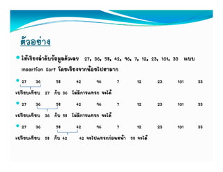 ตัวอยาง
  ใหเรียงลําดับขอมูลตัวเลข 27, 36, 58, 42, 96, 7, 12, 23, 101, 33 แบบ
  Insertion Sort โดยเรียงจากนอยไปหามาก
  27 36         58      42       96      7       12      23     101       33
เปรียบเทียบ 27 กับ 36 ไมมีการแทรก จะได
  27 36         58      42       96      7       12      23     101       33
เปรียบเทียบ 36 กับ 58 ไมมีการแทรก จะได
  27 36         58      42       96      7       12      23     101       33
เปรียบเทียบ 58 กับ 42     42 จะไปแทรกกอนหนา 58 จะได
 