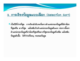 3. การเรียงขอมูลแบบเลือก (Selection Sort)
  เปนวิธีที่งายที่สด การเรียงลําดับจะเริ่มจากตําแหนงของขอมูลที่มีคานอย
                     ุ
  ที่สุดหรือ มากที่สุด แลวสลับกับตําแหนงของขอมูลตัวแรก ตอจากนั้นหา
  ตําแหนงของขอมูลที่คานอยที่สุดหรือมากที่สุดของขอมูลที่เหลือ แลวสลับ
  ขอมูลตัวนั้น ใหทําไปเรื่อยๆ จนหมดขอมูล
 