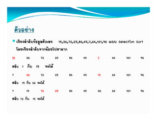 ตัวอยาง
     เรียงลําดับขอมูลตัวเลข 15,36,72,25,86,45,7,64,101,96 แบบ Selection Sort
     โดยเรียงลําดับจากนอยไปหามาก
15        36      72      25      86       45      7       64      101     96
สลับ 7 กับ 15 จะได
7        36      72  25           86       45      15      64      101     96
สลบ กบ จะได
สลับ 15 กับ 36 จะได
7        15      72  25           86       45      36      64      101     96
สลบ กบ จะได
สลับ 72 กับ 15 จะได
 