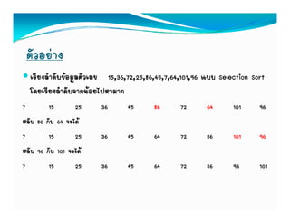 ตัวอยาง
  เรียงลําดับขอมูลตัวเลข 15,36,72,25,86,45,7,64,101,96 แบบ Selection Sort
  โดยเรียงลําดับจากนอยไปหามาก
7        15       25    36     45       86      72      64      101     96
สลับ 86 กับ 64 จะได
7        15       25    36     45       64      72      86      101     96
สลับ 96 กับ 101 จะได
7        15       25    36     45       64      72      86      96      101
 